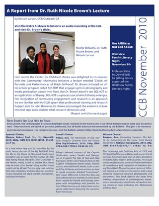 A Reportetfrom Dr. Ruth Nicole wis nostrud tis Lecture
     Ed prat dunt loreet vendreril eugiamet Brown’s ea facip                                                      Duis #0               Illum 0000


         by Miriam Larson, CCB Outreach GA




                                                                                                                                      CCB November 2010
         Visit the GSLIS Archives to listen to an audio recording of the talk
         and view Dr. Brown’s slides.



                                                                                                             Our Affiliates
         						                                                          Noelle Williams, Dr. Ruth           Out and About:
         						                                                          Nicole Brown, and
         						                                                          Miriam Larson                       Westview
                                                                                                             Family Literacy
                                                                                                             Night,
                                                                                                             November 9th

                                                                                                             Professor Kate
                                                                                                             McDowell will
         Last month the Center for Children’s Books was delighted to co-sponsor                              be telling stories
         with the Community Informatics Initiative a lecture entitled “Check In!:                            as part of the
         Portraits and Performances of Black Girlhood.” Dr. Brown initiated an af-                           Westview Family
         ter-school program called SOLHOT that engages girls in photography and                              Literacy Night.
         media production about their lives. But Dr. Brown doesn’t see SOLHOT as
         an application of theory; SOLHOT is a process out of which theory emerges.
         Her integration of community engagement and research is an approach
         we are familiar with in GSLIS given that professional training and research
         happen side by side. However, Dr. Brown encouraged the audience to take
         the next step and consider what research directions and
         						                                        (Report cont’d on next page)

New Books We Just Had to Read
Every month, the CCB Graduate Assistants highlight books reviewed in the most recent issue of the Bulletin that we were very excited to
read. These decisions are based on personal preference, but all books listed are Recommended by the Bulletin. The goal is to introduce
you to brand-new books. For complete reviews, visit the Bulletin website (http://bccb.lis.illinois.edu/) to learn how to subscribe.
Ayanna’s Choice:                                     Laurel’s Choice:                               Miriam’s Choice:
Weston, Robert Paul. Dust City. Razorbill,           Pilkey, Dav. The Adventures of Ook and         Bausam, Ann. Unraveling Freedom: The Bat-
2010. 288p. ISBN 978-1595142955. $16.99.             Gluk, Kung-Fu Cavemen from the Future.         tle for Democracy on the Home Front During
Gr. 9-12.                                            Blue Sky/Scholastic, 2010. 196p. ISBN          World War I. National Geographic, 2010. 88p.
                                                     978-0-545-17530-2. $9.99. Gr. 2-5.             ISBN 978-1-4263-0702-7. $19.95. Gr. 6-9.
In a time when fairy dust is controlled by the
mob, Henry, the son of the Big Bad Wolf, lives       Pilkey’s beloved creators of the Captain       The Espionage and Sedition Acts of 1917 and
his life in the Home of Wayward Youth since          Underpants series, Harold and George,          1918 justified the surveillance and arrest, first of
his father was arrested for the murder of Little     are at it again! The tale of Ook and Gluk      German-Americans and then of other dissidents
Red Riding Hood. However, after a murder in          has many of the same features fans of the      including labor leaders and socialists. This is just
the Home, Henry is led to believe that there         Captain Underpants stories enjoy: humor,       one example Bausam lays out in her examination
may be more to his father’s story and his father     action, and additional details such as sev-    of surveillance and repression of freedom dur-
might not be all bad. This is a very cool twist on   eral Flip-O-Ramas and instructions on how      ing World War I. The written description of differ-
fairy tale characters and also touches on other      to speak caveman, dubbed “cavemonics”.         ent historical events are interwoven with visual
issues including the black market, monopolies,       One major difference is that the Ook and       evidence including historical photographs and
and discrimination.                                  Gluk adventures are entirely in comic book     documents. The book doesn’t shy away from
                                                     form created by Harold and George, com-        making comparisons to contemporary repres-
                                                     plete with misspellings and juvenile hu-       sion; a timeline describes limits to freedom dur-
                                                     mor. Pilkey fans are sure enjoy these outra-   ing American wars including the Afghanistan
                                                     geous adventures featuring the cavemen         and Iraq Wars.
                                                     from the future.
 