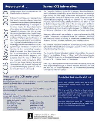 Report cont’d . . . 			                                    General CCB Information
                    theory emerge from our patrons and the         The Center for Children’s Books (CCB) houses a non-circulating re-
CCB November 2010
                    communities we work in?                        search collection of over 16,000 trade books for youth, birth through
                                                                   high school, and over 1,000 professional and reference books on
                    Dr. Brown’s work focuses on black girls and    the history and criticism of literature for youth, literature-based li-
                    how youth-created media can give them          brary and classroom programming, and storytelling. The collection
                    tools to create images of themselves that      includes prominent displays of Blue Ribbon Books (titles chosen
                    counter the stereotyping of black girls in     by Bulletin reviewers as the best of the previous year’s children’s
                                                                   books), current award winners, books reviewed in the current issue
                    the mass media. Dr. Brown listed some
                                                                   of the Bulletin, and monthly thematic displays. The CCB also hous-
                    of the dominant images of black girls as
                                                                   es a growing collection of storytelling audio and video recordings.
                    “sexualized property, hip hop accesso-
                    ries, prototypes of resilience, video vixen,   We ensure all materials are available to patrons whenever the CCB
                    loud, servants, needy, and reformable, if      is open - this means no materials leave the collection. Although
                    at all seen.” Following in the footsteps of    the collection is non-circulating, it is available for examination by
                    other black womanist and feminist theo-        students, scholars, teachers, librarians, and other educators.
                    rists, Dr Brown’s work challenges the clas-
                    sificatory gaze of dominant white society      Our research collection emphasizes contemporary works, especial-
                    by creating a way to give “new form and        ly books from the last five to seven years, as well as titles of histori-
                    function to the humanizing narratives          cal and critical significance.
                    black girls speak, sing, dance, and/or act
                    out.” In our discussion at the conclusion      The Center for Children’s Books is located in Room 24 on the ground
                    of the talk, the audience began to raise       floor of the Graduate School of Library and Information Science
                    questions about the ways in which librar-      (GSLIS) at the University of Illinois at Urbana-Champaign. GSLIS is
                    ians negotiate racial and cultural differ-     located at 501 E. Daniel Street in Champaign.
                    ence. It is our hope that this lecture and
                                                                   Enter GSLIS through the building’s main north entrance. Go up the
                    future lectures will facilitate ongoing dis-
                                                                   stairs to your left (through an arched wooden doorway) and turn
                    cussion of challenging questions such as
                                                                   left. Your will see another set of stairs. Go down to the lower level.
                    the ones Dr. Brown’s talk raised.
                                                                   Turn right to enter the Center.



    How can the CCB assist you?                                                            Highlighted Book from Our Wish List
    Meeting Location	
    Looking for a place for your group to meet? If your purpose is related to children’s
                                                                                           Swain, Ruth Freeman. Hairdo: What We Do and
    literature or libraries, contact us to reserve space.
                                                                                           Did to Our Hair. Holiday House, 2002. ISBN 978-
    Research Collection	                                                                   0823415229.
    Do you want to see a book before you purchase it? The CCB has a copy of every
    book reviewed by the Bulletin in the past 5-7 years!                                   This is a book full of fun facts about hairdos
    	                                                                                      around the globe from ancient to modern times.
    Reference Services                                                                     Hair styles of all sorts prove to be humorous and
    Are you really stumped? The CCB will guide you to reference solutions. Call (217)      informative guides for young readers through
    244-9331 or email ccb@illinois.edu.                                                    many histories and cultures.
            Center for Children’s Books        Hours
            501 E. Daniel St.                  Monday: 10 am - 5 pm                        For more information about the CCB Wish List
            Champaign, IL 61820                Tuesday: 10 am - 7 pm                       or how to donate books to the CCB, please visit
            (217) 244-9331                     Wednesday: 3 - 7 pm                         http://ccb.lis.illinois.edu/wishlist.html.
            ccb@illinois.edu                   Thursday: 10 am - 7pm
            http://ccb.lis.illinois.edu        Friday: 10 am - 5 pm
 