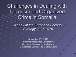 Challenges in Dealing with Terrorism and Organized Crime in Somalia A Look at the European Security Strategy 2005-2010 November 23 rd , 2010 National Intelligence Conference Congreso Nacional de Inteligencia Universidad Carlos III de Madrid, Spain 
