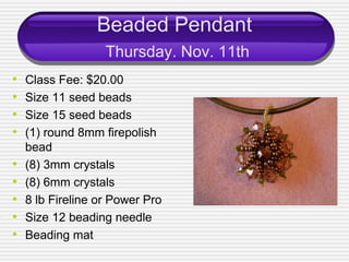 Beaded Pendant
Thursday. Nov. 11th
• Class Fee: $20.00
• Size 11 seed beads
• Size 15 seed beads
• (1) round 8mm firepolish
bead
• (8) 3mm crystals
• (8) 6mm crystals
• 8 lb Fireline or Power Pro
• Size 12 beading needle
• Beading mat
 