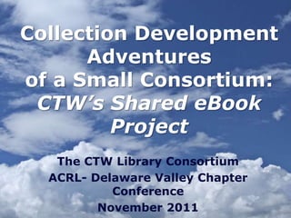 Collection Development
      Adventures
of a Small Consortium:
 CTW’s Shared eBook
         Project
   The CTW Library Consortium
  ACRL- Delaware Valley Chapter
           Conference
         November 2011
 