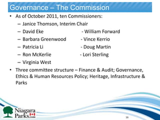 Governance – The Commission
• As of October 2011, ten Commissioners:
   – Janice Thomson, Interim Chair
   – David Eke                  - William Forward
   – Barbara Greenwood         - Vince Kerrio
   – Patricia Li               - Doug Martin
   – Ron McKerlie             - Lori Sterling
   – Virginia West
• Three committee structure – Finance & Audit; Governance,
  Ethics & Human Resources Policy; Heritage, Infrastructure &
  Parks
                                                 16




                                                      16
 