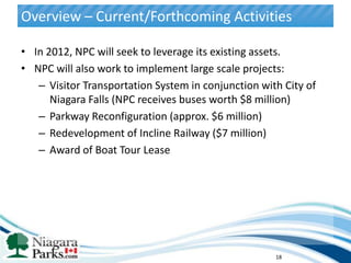 Overview – Current/Forthcoming Activities

• In 2012, NPC will seek to leverage its existing assets.
• NPC will also work to implement large scale projects:
   – Visitor Transportation System in conjunction with City of
      Niagara Falls (NPC receives buses worth $8 million)
   – Parkway Reconfiguration (approx. $6 million)
   – Redevelopment of Incline Railway ($7 million)
   – Award of Boat Tour Lease




                                                     18
 