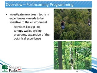 Overview – Forthcoming Programming

• Investigate new green tourism
  experiences – needs to be
  sensitive to the environment
   – activities like zip line,
     canopy walks, cycling
     programs, expansion of the
     botanical experience




                                     19
 
