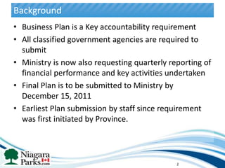 Background
• Business Plan is a Key accountability requirement
• All classified government agencies are required to
  submit
• Ministry is now also requesting quarterly reporting of
  financial performance and key activities undertaken
• Final Plan is to be submitted to Ministry by
  December 15, 2011
• Earliest Plan submission by staff since requirement
  was first initiated by Province.




                                              2
 