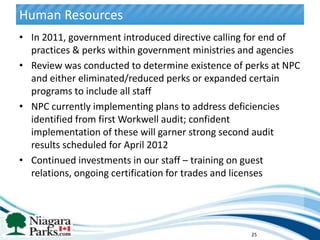 Human Resources
• In 2011, government introduced directive calling for end of
  practices & perks within government ministries and agencies
• Review was conducted to determine existence of perks at NPC
  and either eliminated/reduced perks or expanded certain
  programs to include all staff
• NPC currently implementing plans to address deficiencies
  identified from first Workwell audit; confident
  implementation of these will garner strong second audit
  results scheduled for April 2012
• Continued investments in our staff – training on guest
  relations, ongoing certification for trades and licenses




                                                  25
 