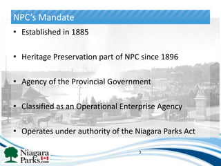 NPC’s Mandate
• Established in 1885

• Heritage Preservation part of NPC since 1896

• Agency of the Provincial Government

• Classified as an Operational Enterprise Agency

• Operates under authority of the Niagara Parks Act

                                   3
 