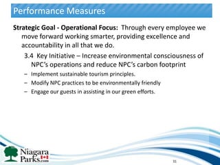 Performance Measures
Strategic Goal - Operational Focus: Through every employee we
   move forward working smarter, providing excellence and
   accountability in all that we do.
    3.4 Key Initiative – Increase environmental consciousness of
      NPC’s operations and reduce NPC’s carbon footprint
   – Implement sustainable tourism principles.
   – Modify NPC practices to be environmentally friendly
   – Engage our guests in assisting in our green efforts.




                                                            31
 
