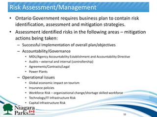Risk Assessment/Management
• Ontario Government requires business plan to contain risk
  identification, assessment and mitigation strategies.
• Assessment identified risks in the following areas – mitigation
  actions being taken:
   – Successful Implementation of overall plan/objectives
   – Accountability/Governance
       •   MOU/Agency Accountability Establishment and Accountability Directive
       •   Audits – external and internal (controllership)
       •   Agreements/Contracts/Legal
       •   Power Plants
   – Operational issues
       •   Global economic impact on tourism
       •   Insurance policies
       •   Workforce Risk – organizational change/shortage skilled workforce
       •   Technology/IT Infrastructure Risk
       •   Capital Infrastructure Risk


                                                                               33
 