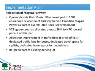 Implementation Plan
Relocation of Niagara Parkway
• Queen Victoria Park Master Plan developed in 2003
  envisioned relocation of Parkway behind Canadian Niagara
  Power as part of overall Table Rock Redevelopment
• VTS agreement has allocated almost $6M to NPC toward
  pursuit of this plan
• Allows for improvement in traffic flow at brink of falls –
  dedicated traffic lane for buses, dedicated travel space for
  cyclists, dedicated travel space for pedestrians
• Re-green part of existing parking lot



                                          37
 