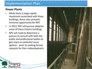 Implementation Plan
Power Plants
• While there is large capital
  investment associated with these
  buildings, these sites presents
  immense opportunity for NPC
• In 2012, NPC will pursue adaptive
  reuse of these historic buildings
• NPC will need to determine a
  process to consult with both the
  public and professional bodies to
  gain input on potential reuse
  options – prior to seeking formal
  requests for their redevelopment.




                                      39
 