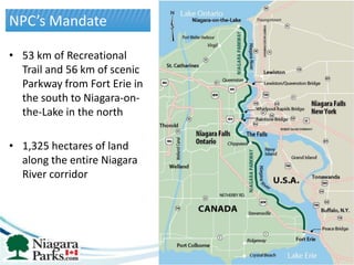 NPC’s Mandate

• 53 km of Recreational
  Trail and 56 km of scenic
  Parkway from Fort Erie in
  the south to Niagara-on-
  the-Lake in the north

• 1,325 hectares of land
  along the entire Niagara
  River corridor
 