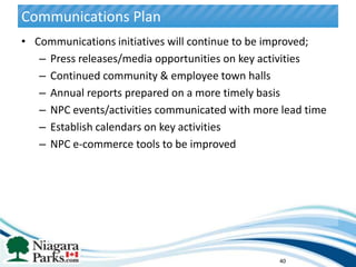 Communications Plan
• Communications initiatives will continue to be improved;
   – Press releases/media opportunities on key activities
   – Continued community & employee town halls
   – Annual reports prepared on a more timely basis
   – NPC events/activities communicated with more lead time
   – Establish calendars on key activities
   – NPC e-commerce tools to be improved




                                                 40
 