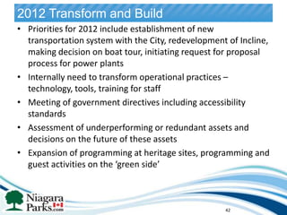 2012 Transform and Build
• Priorities for 2012 include establishment of new
  transportation system with the City, redevelopment of Incline,
  making decision on boat tour, initiating request for proposal
  process for power plants
• Internally need to transform operational practices –
  technology, tools, training for staff
• Meeting of government directives including accessibility
  standards
• Assessment of underperforming or redundant assets and
  decisions on the future of these assets
• Expansion of programming at heritage sites, programming and
  guest activities on the ‘green side’              42




                                                    42
 
