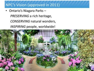 NPC’s Vision (approved in 2011)
• Ontario’s Niagara Parks –
  PRESERVING a rich heritage,
  CONSERVING natural wonders,
  INSPIRING people, worldwide!




6




                                  6
 