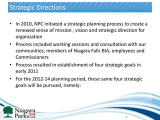 Strategic Directions

• In 2010, NPC initiated a strategic planning process to create a
  renewed sense of mission , vision and strategic direction for
  organization
• Process included working sessions and consultation with our
  communities, members of Niagara Falls BIA, employees and
  Commissioners
• Process resulted in establishment of four strategic goals in
  early 2011
• For the 2012-14 planning period, these same four strategic
  goals will be pursued, namely:




                                                      7
 