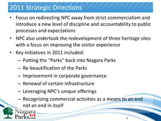 2011 Strategic Directions
• Focus on redirecting NPC away from strict commercialism and
  introduce a new level of discipline and accountability to public
  processes and expectations
• NPC also undertook the redevelopment of three heritage sites
  with a focus on improving the visitor experience
• Key initiatives in 2011 included:
   – Putting the “Parks” back into Niagara Parks
   – Re-beautification of the Parks
   – Improvement in corporate governance
   – Renewal of certain infrastructure
   – Leveraging NPC’s unique offerings
   – Recognizing commercial activities as a means to an end
      not an end in itself

                                                      9
 