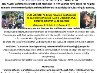 DEAF CONNECTIONS  – a ministry of YWAM Arua T HE NEED:  Communities with deaf members in NW Uganda have asked for help to  remove  the communication and social barriers to participation, learning & earning.  OUR VALUES determine who we are, how we live and how we make decisions. We want: - To know God’s nature, character and ways so we can reflect who He is in all areas of our lives.  - To cooperate with God by listening to Him and obeying His commands as we make decisions - To show His kind of justice and mercy, and walk humbly with Him - To share the transformation that God has made in our lives, and that He can make in society.  MISSION:  To promote interdependency between deaf(d) and hearing(h) people by: - E ncouraging Christians, regardless of their communication method to adopt the above values. - Empowering interdependency advocates who can support, teach, train or employ deaf/hearing -  Equipping fellow advocates to develop sign-language resources for these new advocates. OUR GOAL:  Families, schools, workplaces, communities who prosper through higher interdependency. Twelve  deaf and hearing fellow advocates equipped to realise our vision/values in the region.   .    OUR VISION:  To bring isolated deaf people  to  see themselves as  God's workmanship,  beloved children & co-workers (Ephesians 2:10, John 1:12, Exodus 4:11) 