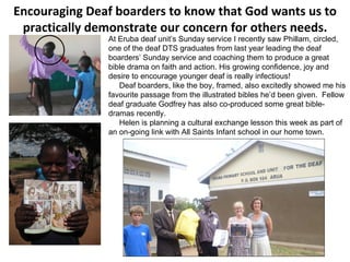 E ncouraging Deaf boarders to  know that God wants us to practically demonstrate our concern for others needs. . At Eruba deaf unit’s Sunday service I recently saw Phillam, circled, one of the deaf DTS graduates from last year leading the deaf boarders’ Sunday service and coaching them to produce a great bible drama on faith and action. His growing confidence, joy and desire to encourage younger deaf is really infectious!  Deaf boarders, like the boy, framed, also excitedly showed me his favourite passage from the illustrated bibles he’d been given.  Fellow deaf graduate Godfrey has also co-produced some great bible-dramas recently.  Helen is planning a cultural exchange lesson this week as part of an on-going link with All Saints Infant school in our home town. 