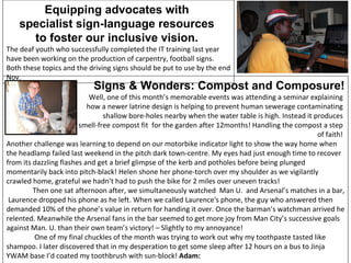 Equipping advocates with  specialist sign-language resources  to foster our inclusive vision.  The deaf youth who successfully completed the IT training last year have been working on the production of carpentry, football signs. Both these topics and the driving signs should be put to use by the end Nov.  Signs & Wonders: Compost and Composure! Well, one of this month’s memorable events was attending a seminar explaining  how a newer latrine design is helping to prevent human sewerage contaminating  shallow bore-holes nearby when the water table is high. Instead it produces  smell-free compost fit  for the garden after 12months! Handling the compost a step  of faith!  Another challenge was learning to depend on our motorbike indicator light to show the way home when the headlamp failed last weekend in the pitch dark town-centre. My eyes had just enough time to recover from its dazzling flashes and get a brief glimpse of the kerb and potholes before being plunged momentarily back into pitch-black! Helen shone her phone-torch over my shoulder as we vigilantly crawled home, grateful we hadn’t had to push the bike for 2 miles over uneven tracks! Then one sat afternoon after, we simultaneously watched  Man U.  and Arsenal’s matches in a bar,  Laurence dropped his phone as he left. When we called Laurence's phone, the guy who answered then demanded 10% of the phone’s value in return for handing it over. Once the barman’s watchman arrived he relented. Meanwhile the Arsenal fans in the bar seemed to get more joy from Man City’s successive goals against Man. U. than their own team’s victory! – Slightly to my annoyance!  One of my final chuckles of the month was trying to work out why my toothpaste tasted like shampoo. I later discovered that in my desperation to get some sleep after 12 hours on a bus to Jinja YWAM base I’d coated my toothbrush with sun-block!  Adam:   