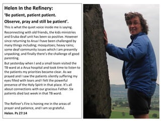 Helen In the Refinery:  ‘ Be patient, patient patient.  Observe, pray and still be patient’.  This is what the quiet voice inside me is saying. Reconnecting with old friends, the kids ministries and Eruba deaf unit has been so positive. However since returning to Arua I have been challenged by many things including; mosquitoes; heavy rains; some deaf community issues which I am presently unpacking; and finally there’s the challenge of good parenting.  But yesterday when I and a small team visited the TB ward at a Arua hospital and took time to listen to the patients my priorities became clear. As we prayed and I saw the patients silently suffering my eyes filled with tears and I felt the powerful presence of the Holy Spirit in that place. It’s all about connections with our gracious Father. Six patients died last week in that TB ward. The Refiner’s Fire is honing me in the areas of prayer and patience, and I am so grateful.  Helen. Ps 27:14 