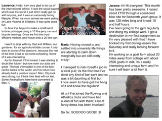 Maria:  Having moved to and settled into university life things are starting to calm down marginally but are still pretty crazy! I managed to nab myself a job in a local pub; its the first time I've done any kind of bar work and so was a bit daunting at first but I now seem to have got the hang of it and know the regulars!  At uni I've joined the Rowing and Athletics clubs and have had a load of fun with them; a lot of fancy dress has been involved!  So far, SOOOOO GOOD! :D    Jerome:  Hi!  Hi everyone! This month has been pretty awesome. I raised about £150 through a sponsored bike ride for Bedworth youth group. It was 125 miles long and it took 10 and half hours.  I've been going to the gym regularly and doing my college work. I got a destinction in my first assignment so I'm very pleased with that. I have booked my first driving lesson this Saturday and really looking forward to it.  I'm working on a goat farm about 20 miles away from college with about 2500 goats in milk. Its a really interesting and unique farm and I'm sure I will learn a lot from it.  Laurence:  Hello. I am very glad to be out of the international school. It was the social aspect which was the worst; I just didn’t really get on with anyone, and it was an extremely boring lifestyle. When my mum arrived we went sailing on Lake Victoria at Entebbe. It was quite good fun. In Arua I’ve begun to make a small wind turbine prototype using a 10 litre jerry can and bicycle bearings. Once we find the most efficient method, we’ll move onto a 20 litre can.  I went to Jinja with my Dad and William, our gardener, for an agriculture/bible course. I only went to some of the sessions, because the rest of the time I had to do home-schooling. Some of it was interesting  As for Arsenal, if I’m honest, I was starting to doubt the future - but now even our subs are great. Thomas Vermaelen is one of the best centre backs in the world, and his return has already had a positive impact. Man. City look very strong, but I think their lead will not last. Some Arsenal fans here have converted to Man. City, but they’re not taken seriously. Newz from Our Uth:  Putting down roots! 