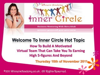 Welcome To Inner Circle Hot Topic
                   How To Build A Motivated
          Virtual Team That Can Take You To Earning
                   High 5-figures And Beyond
                        Thursday 10th of November 2011

©2011 WinnersAcademy.co.uk . All Rights Reserved.
 