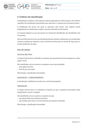 Informação n.º 24.12

                                            Data: 2011.11.18




4. Critérios de classificação

A classificação a atribuir a cada resposta resulta da aplicação dos critérios gerais e dos critérios
específicos de classificação apresentados para cada item e é expressa por um número inteiro.

A classificação das provas nas quais se apresente, pelo menos, uma resposta escrita
integralmente em maiúsculas é sujeita a uma desvalorização de três pontos.

As respostas ilegíveis ou que não possam ser claramente identificadas são classificadas com
zero pontos.

Até ao ano letivo de 2013/2014, na classificação das provas finais, continuarão a ser consideradas
corretas as grafias que seguirem o que se encontra previsto quer no Acordo de 1945, quer no
Acordo atualmente em vigor.


Itens de seleção


ESCOLhA MúLTIPLA

A cotação total do item é atribuída às respostas que apresentem de forma inequívoca a única
opção correta.

São classificadas com zero pontos as respostas em que seja assinalada:
– uma opção incorreta;
– mais do que uma opção.

Não há lugar a classificações intermédias.


ASSOCIAÇÃO / CORRESPONDêNCIA

A classificação é atribuída de acordo com o nível de desempenho.


ORDENAÇÃO

A cotação total do item só é atribuída às respostas em que a sequência apresentada esteja
integralmente correta e completa.

São classificadas com zero pontos as respostas em que:
– seja apresentada uma sequência incorreta;
– seja omitido, pelo menos, um dos elementos da sequência solicitada.

Não há lugar a classificações intermédias.




                                                                                       Prova 61 | 5
 