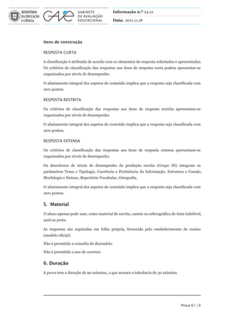 Informação n.º 24.12

                                         Data: 2011.11.18




Itens de construção

RESPOSTA CURTA

A classificação é atribuída de acordo com os elementos de resposta solicitados e apresentados.
Os critérios de classificação das respostas aos itens de resposta curta podem apresentar-se
organizados por níveis de desempenho.

O afastamento integral dos aspetos de conteúdo implica que a resposta seja classificada com
zero pontos.

RESPOSTA RESTRITA

Os critérios de classificação das respostas aos itens de resposta restrita apresentam-se
organizados por níveis de desempenho.

O afastamento integral dos aspetos de conteúdo implica que a resposta seja classificada com
zero pontos.

RESPOSTA ExTENSA

Os critérios de classificação das respostas aos itens de resposta extensa apresentam-se
organizados por níveis de desempenho.

Os descritores de níveis de desempenho da produção escrita (Grupo III) integram os
parâmetros Tema e Tipologia, Coerência e Pertinência da Informação, Estrutura e Coesão,
Morfologia e Sintaxe, Repertório Vocabular, Ortografia.

O afastamento integral dos aspetos de conteúdo implica que a resposta seja classificada com
zero pontos.


5. Material

O aluno apenas pode usar, como material de escrita, caneta ou esferográfica de tinta indelével,
azul ou preta.

As respostas são registadas em folha própria, fornecida pelo estabelecimento de ensino
(modelo oficial).

Não é permitida a consulta de dicionário.

Não é permitido o uso de corretor.


6. Duração

A prova tem a duração de 90 minutos, a que acresce a tolerância de 30 minutos.




                                                                                  Prova 61 | 6
 
