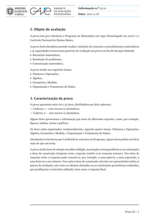 Informação n.º 25.12

                                         Data: 2011.11.18




2. Objeto de avaliação

A prova tem por referência o Programa de Matemática em vigor (homologado em 2007) e o
Currículo Nacional do Ensino Básico.

A prova desta disciplina permite avaliar o domínio de conceitos e procedimentos matemáticos
e as capacidades transversais passíveis de avaliação em prova escrita de duração limitada:
• Raciocínio matemático;
• Resolução de problemas;
• Comunicação matemática.

A prova incide nos seguintes temas:
• Números e Operações;
• Álgebra;
• Geometria e Medida;
• Organização e Tratamento de Dados.



3. Caracterização da prova
A prova apresenta entre 20 e 25 itens, distribuídos por dois cadernos:
– Caderno 1 – com recurso à calculadora;
– Caderno 2 – sem recurso à calculadora.

Alguns itens apresentam a informação por meio de diferentes suportes, como, por exemplo,
figuras, tabelas, textos e gráficos.

Os itens estão organizados, tendencialmente, segundo quatro temas: Números e Operações,
Álgebra, Geometria e Medida, e Organização e Tratamento de Dados.

Atendendo à relevância que é atribuída às conexões no Programa, alguns itens podem envolver
mais do que um tema.

A prova inclui itens de seleção (escolha múltipla, associação/correspondência e/ou ordenação)
e itens de construção (resposta curta, resposta restrita e/ou resposta extensa). Nos itens de
resposta curta, a resposta pode resumir-se, por exemplo, a uma palavra, a uma expressão, a
uma frase ou a um número. Nos outros itens de construção, deverão ser apresentados todos os
passos da resolução, tais como os cálculos efetuados ou as construções geométricas realizadas,
que justifiquem o raciocínio utilizado, bem como a resposta final.




                                                                                 Prova 62 | 2
 