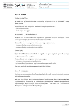 Informação n.º 25.12

                                         Data: 2011.11.18




Itens de seleção

ESCOLhA MúLtIPLA

A cotação total do item é atribuída às respostas que apresentem, de forma inequívoca, a única
opção correta.

São classificadas com zero pontos as respostas em que seja assinalada:
– uma opção incorreta;
– mais do que uma opção.

ASSOCIAÇÃO / CORRESPONDÊNCIA

A cotação total do item é atribuída às respostas que apresentem, de forma inequívoca, a única
associação/correspondência integralmente correta e completa.

São classificadas com zero pontos as respostas em que seja assinalada:
– uma associação/correspondência incorreta;
– uma associação/correspondência incompleta.

ORDENAÇÃO

A cotação total do item só é atribuída às respostas em que a sequência apresentada esteja
integralmente correta e completa.

São classificadas com zero pontos as respostas em que:
– seja apresentada uma sequência incorreta;
– seja omitido, pelo menos, um dos elementos da sequência solicitada.

Nos itens de seleção não há lugar a classificações intermédias.


Itens de construção

Nos itens de resposta curta, a classificação é atribuída de acordo com os elementos de resposta
solicitados e apresentados.

Nos itens cuja resposta pode envolver a apresentação de cálculos, justificações, composições
e/ou construções geométricas, os critérios de classificação das respostas apresentam-se
organizados por etapas e/ou por níveis de desempenho. A cada etapa e/ou a cada nível de
desempenho corresponde uma dada pontuação.




                                                                                  Prova 62 | 4
 
