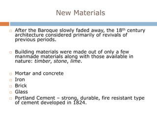 New Materials

   After the Baroque slowly faded away, the 18th century
    architecture considered primarily of revivals of
    previous periods.

   Building materials were made out of only a few
    manmade materials along with those available in
    nature: timber, stone, lime.

   Mortar and concrete
   Iron
   Brick
   Glass
   Portland Cement – strong, durable, fire resistant type
    of cement developed in 1824.
 
