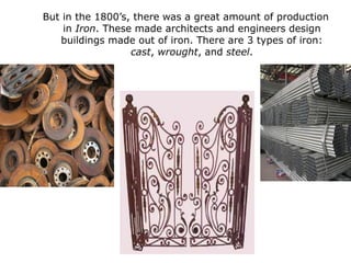 But in the 1800’s, there was a great amount of production
    in Iron. These made architects and engineers design
   buildings made out of iron. There are 3 types of iron:
                  cast, wrought, and steel.
 