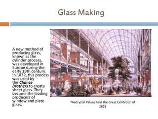 Glass Making



A new method of
producing glass,
known as the
cylinder process,
was developed in
Europe during the
early 19th century.
In 1832, this process
was used by
the Chance
Brothers to create
sheet glass. They
became the leading
producers of
window and plate           TheCrystal Palace held the Great Exhibition of
glass.                                         1851
 