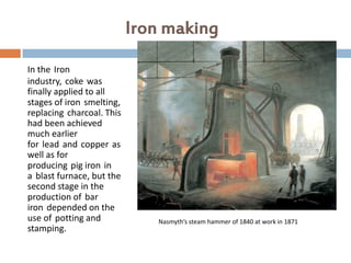 Iron making
In the Iron
industry, coke was
finally applied to all
stages of iron smelting,
replacing charcoal. This
had been achieved
much earlier
for lead and copper as
well as for
producing pig iron in
a blast furnace, but the
second stage in the
production of bar
iron depended on the
use of potting and            Nasmyth’s steam hammer of 1840 at work in 1871
stamping.
 