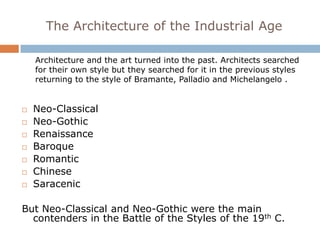The Architecture of the Industrial Age

    Architecture and the art turned into the past. Architects searched
    for their own style but they searched for it in the previous styles
    returning to the style of Bramante, Palladio and Michelangelo .


   Neo-Classical
   Neo-Gothic
   Renaissance
   Baroque
   Romantic
   Chinese
   Saracenic

But Neo-Classical and Neo-Gothic were the main
  contenders in the Battle of the Styles of the 19th C.
 