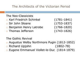 The Architects of the Victorian Period

The Neo-Classicists
 Karl Friedrich Schinkel     (1781-1841)
 Sir John Sloane             (1753-1837)
 Benjamin Henry Latrobe      (1766-1820)
 Thomas Jefferson            (1743-1826)

The Gothic Revival
 Augustus Welby Northmore Pugin (1812-1852)

 Richard Upjohn                (1802-78)
 Eugene Emmanuel Viollet-le-Duc (1814-1879)
 