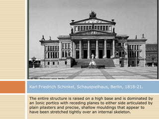 Karl Friedrich Schinkel, Schauspielhaus, Berlin, 1818-21.

The entire structure is raised on a high base and is dominated by
an Ionic portico with receding planes to either side articulated by
plain pilasters and precise, shallow mouldings that appear to
have been stretched tightly over an internal skeleton.
 