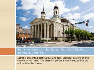 Benjamin Henry Latrobe, Roman Catholic Cathedral,
Baltimore, 1805-18.
Latrobe presented both Gothic and Neo-Classical designs of this
church to his client. The classical proposal was selected but did
not include the towers.
 