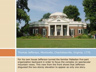 Thomas Jefferson, Monticello, Charlottesville, Virginia, 1770.

For his own house Jefferson turned the familiar Palladian five-part
organization backward in order to focus the complex on spectacular
mountain views. This view from the front shows that Jefferson
disguised the two-storey elevation to appear as only one story.
 