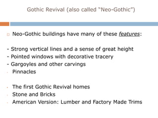 Gothic Revival (also called “Neo-Gothic”)



   Neo-Gothic buildings have many of these features:

- Strong vertical lines and a sense of great height
- Pointed windows with decorative tracery
- Gargoyles and other carvings
- Pinnacles




•   The first Gothic Revival homes
-   Stone and Bricks
-   American Version: Lumber and Factory Made Trims
 
