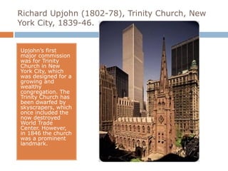 Richard Upjohn (1802-78), Trinity Church, New
York City, 1839-46.


Upjohn’s first
major commission
was for Trinity
Church in New
York City, which
was designed for a
growing and
wealthy
congregation. The
Trinity Church has
been dwarfed by
skyscrapers, which
once included the
now destroyed
World Trade
Center. However,
in 1846 the church
was a prominent
landmark.
 