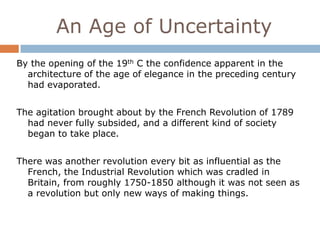 An Age of Uncertainty
By the opening of the 19th C the confidence apparent in the
  architecture of the age of elegance in the preceding century
  had evaporated.


The agitation brought about by the French Revolution of 1789
  had never fully subsided, and a different kind of society
  began to take place.


There was another revolution every bit as influential as the
  French, the Industrial Revolution which was cradled in
  Britain, from roughly 1750-1850 although it was not seen as
  a revolution but only new ways of making things.
 