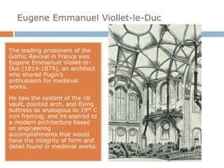 Eugene Emmanuel Viollet-le-Duc


The leading proponent of the
Gothic Revival in France was
Eugene Emmanuel Viollet-le-
Duc (1814-1879), an architect
who shared Pugin’s
enthusiasm for medieval
works.

He saw the system of the rib
vault, pointed arch, and flying
buttress as analogous to 19th C
iron framing, and he aspired to
a modern architecture based
on engineering
accomplishments that would
have the integrity of form and
detail found in medieval works.
 