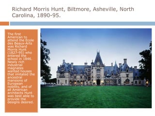 Richard Morris Hunt, Biltmore, Asheville, North
  Carolina, 1890-95.


The first
American to
attend the Ecole
des Beaux-Arts
was Richard
Morris Hunt
(1827-95) who
entered the
school in 1846.
Newly rich
industrial
magnates
wanted houses
that imitated the
ancestral
mansions of
European
nobility, and of
all American
architects Hunt
was best able to
provide the
designs desired.
 