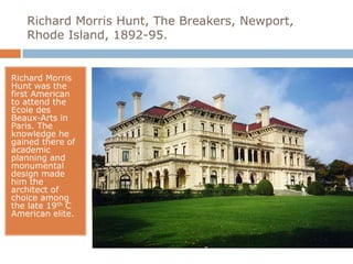 Richard Morris Hunt, The Breakers, Newport,
   Rhode Island, 1892-95.


Richard Morris
Hunt was the
first American
to attend the
Ecole des
Beaux-Arts in
Paris. The
knowledge he
gained there of
academic
planning and
monumental
design made
him the
architect of
choice among
the late 19th C
American elite.
 