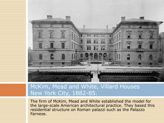 McKim, Mead and White, Villard Houses
New York City, 1882-85.
The firm of McKim, Mead and White established the model for
the large-scale American architectural practice. They based this
residential structure on Roman palazzi such as the Palazzo
Farnese.
 