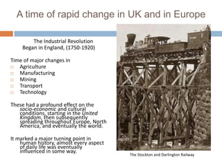 A time of rapid change in UK and in Europe

        The Industrial Revolution
    Began in England, (1750-1920)

Time of major changes in
  Agriculture
  Manufacturing
  Mining
  Transport
  Technology

These had a profound effect on the
   socio-economic and cultural
   conditions, starting in the United
   Kingdom, then subsequently
   spreading throughout Europe, North
   America, and eventually the world.

It marked a major turning point in
    human history, almost every aspect
    of daily life was eventually
    influenced in some way.
                                         The Stockton and Darlington Railway
 