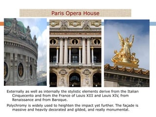 Paris Opera House




Externally as well as internally the stylistic elements derive from the Italian
   Cinquecento and from the France of Louis XIII and Louis XIV, from
   Renaissance and from Baroque.
Polychromy is widely used to heighten the impact yet further. The façade is
   massive and heavily decorated and gilded, and really monumental.
 
