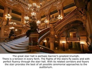 Grand Opera, Paris, 1860-1874




          The great stair hall is perhaps Garnier’s greatest triumph.
There is a tension in every form. The flights of the stairs fly easily and with
 perfect fluency through the stair hall. With its related corridors and foyers
  the stair provides the best of all possible ceremonial approaches to the
                                   auditorium.
 
